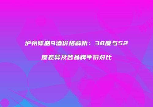 泸州陈曲9酒价格解析：38度与52度差异及各品牌年份对比