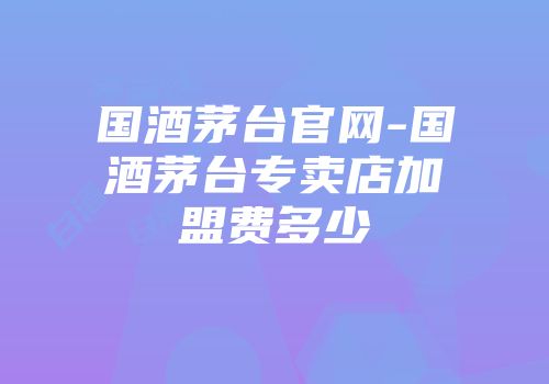 国酒茅台官网-国酒茅台专卖店加盟费多少