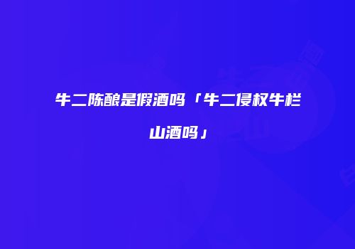 牛二陈酿是假酒吗「牛二侵权牛栏山酒吗」
