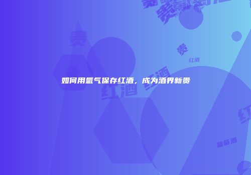 如何用氩气保存红酒，成为酒界新贵