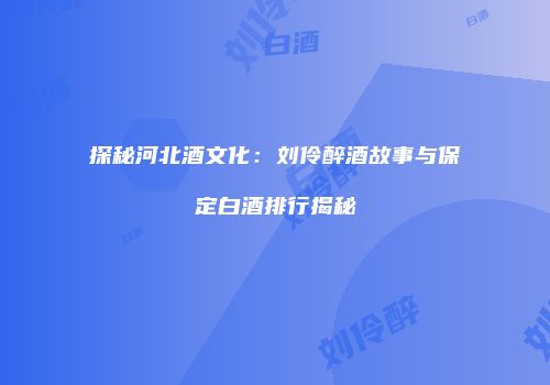 探秘河北酒文化：刘伶醉酒故事与保定白酒排行揭秘