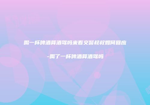喝一杯啤酒算酒驾吗来看交警叔叔如何回应-喝了一杯啤酒算酒驾吗