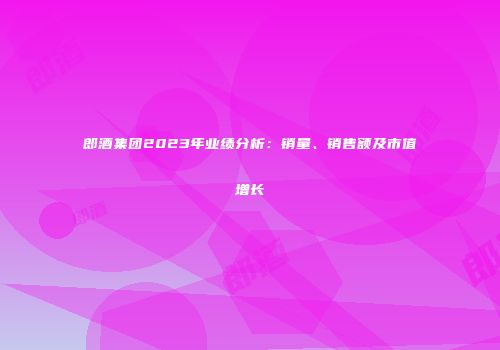 郎酒集团2023年业绩分析：销量、销售额及市值增长