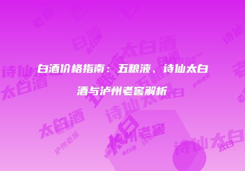 白酒价格指南：五粮液、诗仙太白酒与泸州老窖解析
