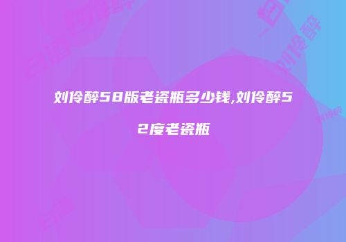 刘伶醉58版老瓷瓶多少钱,刘伶醉52度老瓷瓶