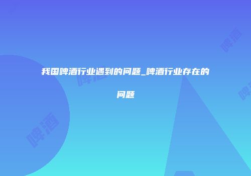 我国啤酒行业遇到的问题_啤酒行业存在的问题