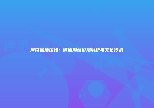 河南名酒探秘：御酒洞藏价格解析与文化传承