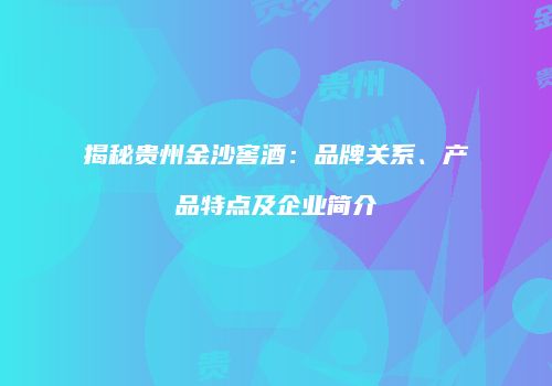 揭秘贵州金沙窖酒：品牌关系、产品特点及企业简介