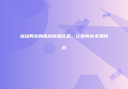 送给男友的高档啤酒礼盒，让他再也不嫌我穷