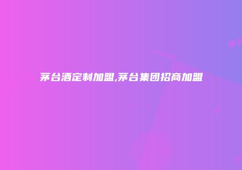 茅台酒定制加盟,茅台集团招商加盟