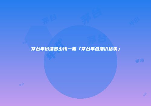 茅台年份酒多少钱一瓶「茅台年合酒价格表」