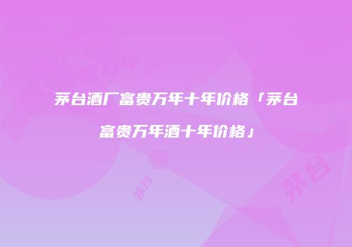 茅台酒厂富贵万年十年价格「茅台富贵万年酒十年价格」