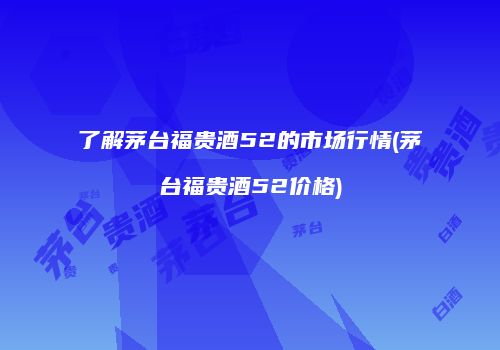 了解茅台福贵酒52的市场行情(茅台福贵酒52价格)