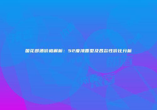 国花郎酒价格解析：52度浓香型及各款性价比分析
