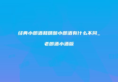 经典小郎酒和精酿小郎酒有什么不同_老郎酒小酒版
