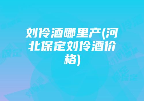 刘伶酒哪里产(河北保定刘伶酒价格)