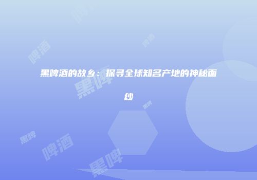 黑啤酒的故乡：探寻全球知名产地的神秘面纱