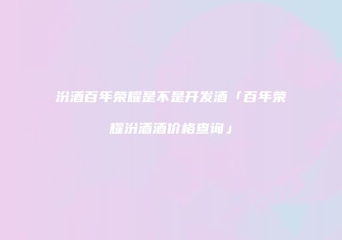 汾酒百年荣耀是不是开发酒「百年荣耀汾酒酒价格查询」