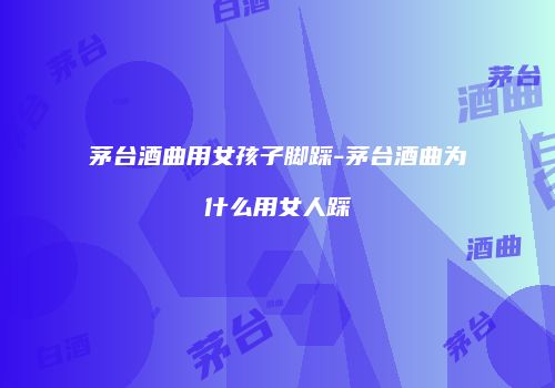 茅台酒曲用女孩子脚踩-茅台酒曲为什么用女人踩