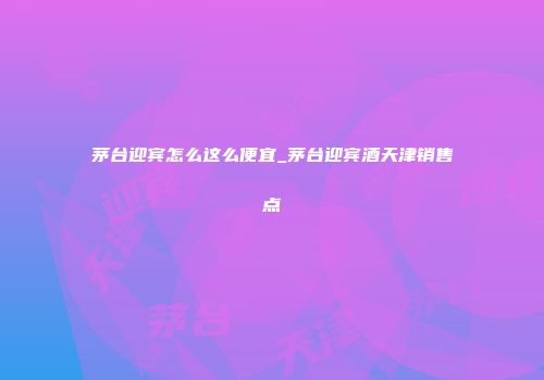 茅台迎宾怎么这么便宜_茅台迎宾酒天津销售点