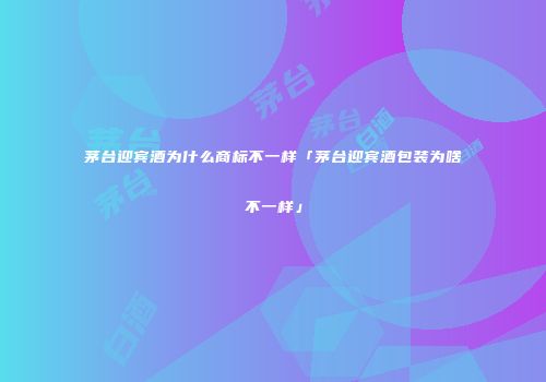 茅台迎宾酒为什么商标不一样「茅台迎宾酒包装为啥不一样」
