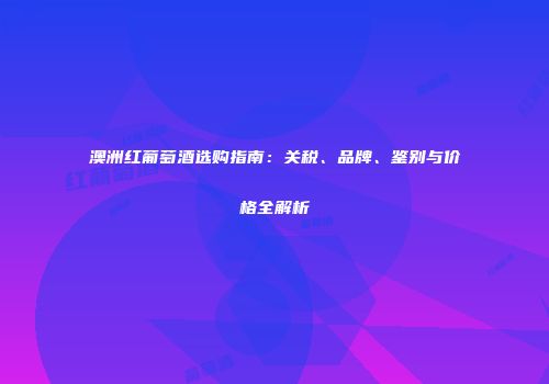 澳洲红葡萄酒选购指南：关税、品牌、鉴别与价格全解析