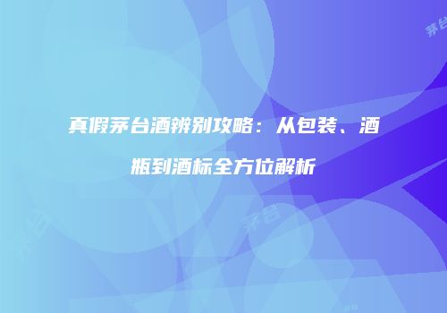 真假茅台酒辨别攻略：从包装、酒瓶到酒标全方位解析
