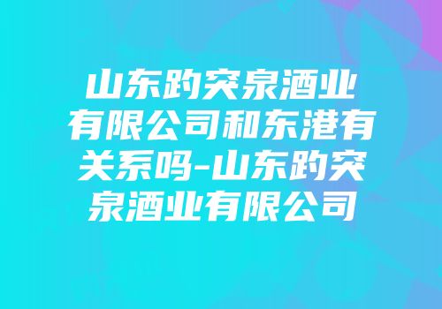 山东趵突泉酒业有限公司和东港有关系吗-山东趵突泉酒业有限公司