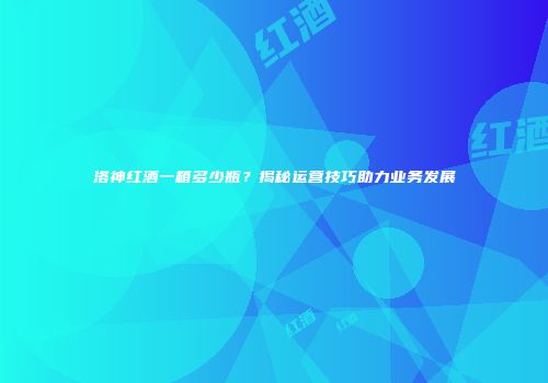 洛神红酒一箱多少瓶？揭秘运营技巧助力业务发展