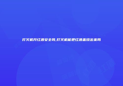 打火机开红酒安全吗,打火机能把红酒盖烧出来吗