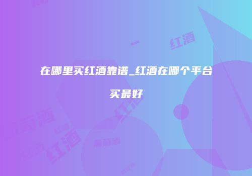 在哪里买红酒靠谱_红酒在哪个平台买最好