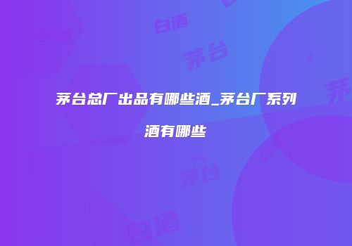 茅台总厂出品有哪些酒_茅台厂系列酒有哪些