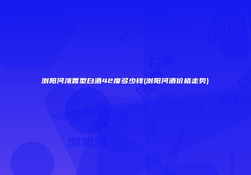 浏阳河浓香型白酒42度多少钱(浏阳河酒价格走势)