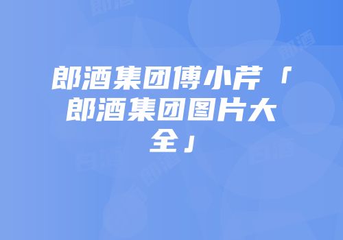 郎酒集团傅小芹「郎酒集团图片大全」