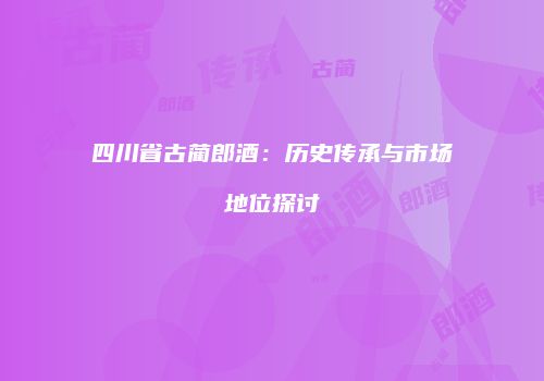四川省古蔺郎酒：历史传承与市场地位探讨