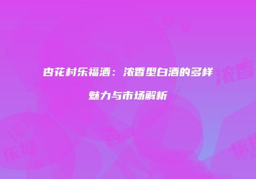 杏花村乐福酒：浓香型白酒的多样魅力与市场解析