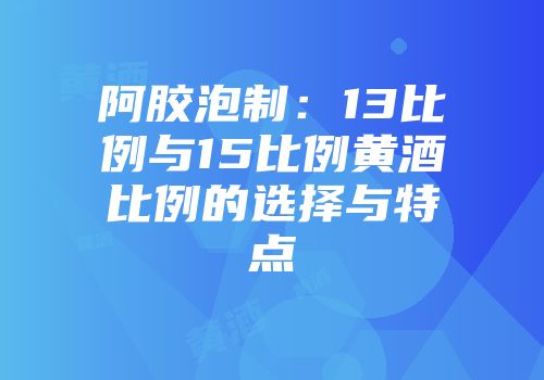 阿胶泡制：13比例与15比例黄酒比例的选择与特点