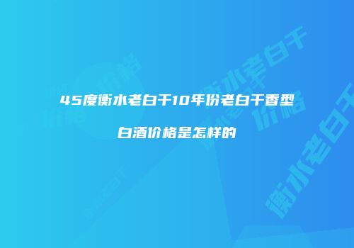 45度衡水老白干10年份老白干香型白酒价格是怎样的
