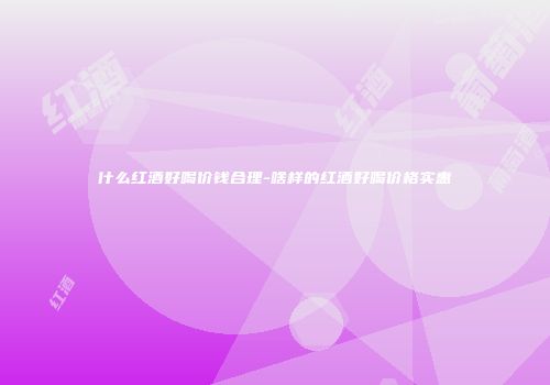 什么红酒好喝价钱合理-啥样的红酒好喝价格实惠