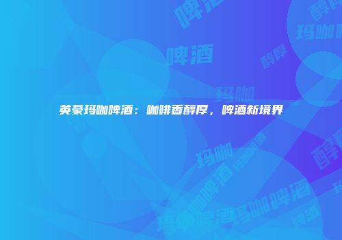 英豪玛咖啤酒：咖啡香醇厚，啤酒新境界