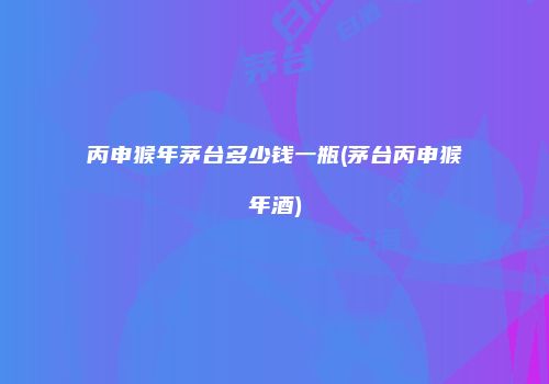 丙申猴年茅台多少钱一瓶(茅台丙申猴年酒)