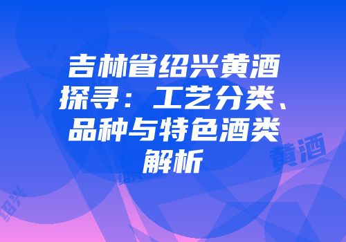 吉林省绍兴黄酒探寻：工艺分类、品种与特色酒类解析