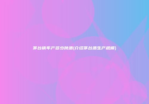 茅台镇年产多少吨酒(介绍茅台酒生产规模)