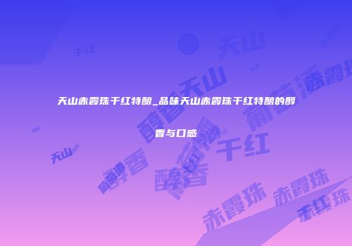 天山赤霞珠干红特酿_品味天山赤霞珠干红特酿的醇香与口感