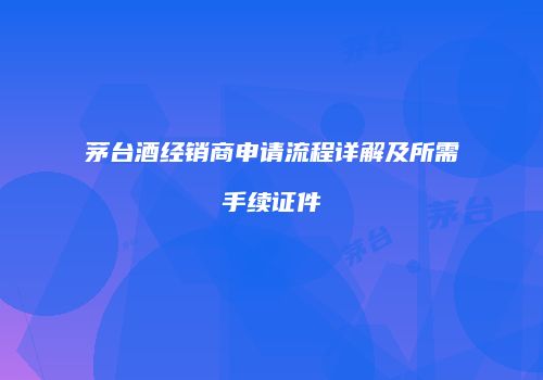茅台酒经销商申请流程详解及所需手续证件