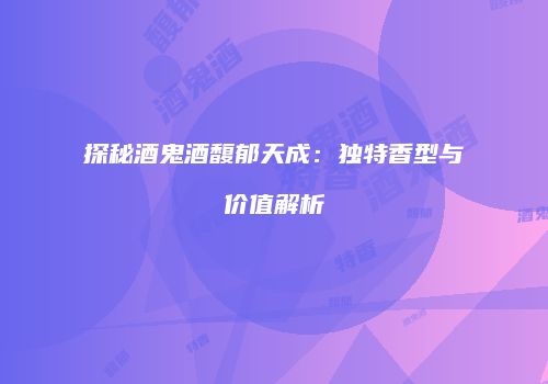 探秘酒鬼酒馥郁天成：独特香型与价值解析