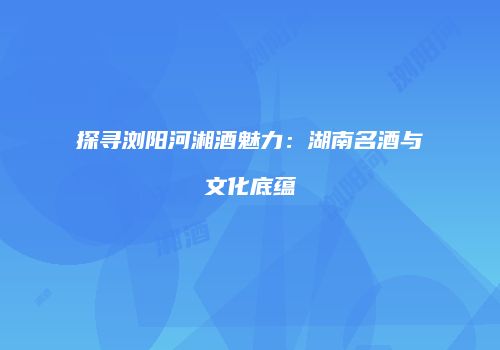 探寻浏阳河湘酒魅力：湖南名酒与文化底蕴