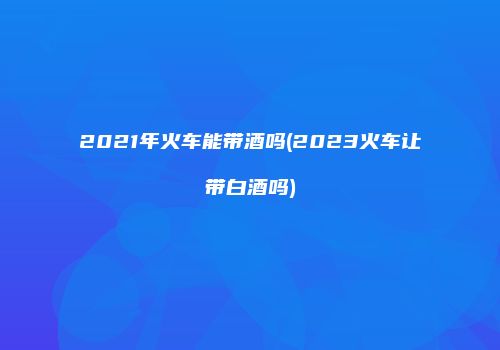 2021年火车能带酒吗(2023火车让带白酒吗)
