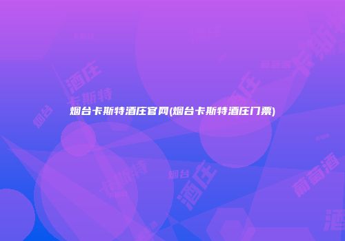 烟台卡斯特酒庄官网(烟台卡斯特酒庄门票)