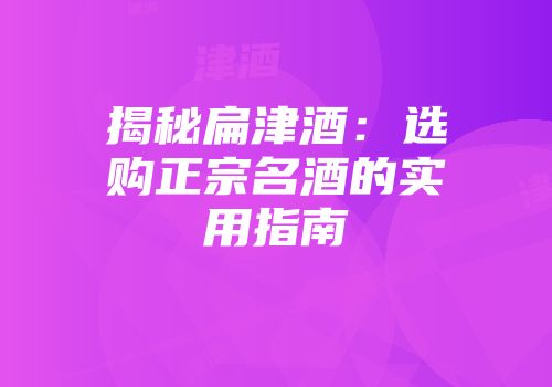 揭秘扁津酒：选购正宗名酒的实用指南